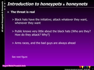 Introduction to honeypots  &  honeynets The threat is real Black hats have the initiative; attack whatever they want, whenever they want Public knows very little about the black hats (Who are they? How do they attack? Why?) Arms races, and the bad guys are always ahead See next figure 
