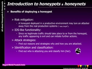 Introduction to honeypots  &  honeynets Benefits of deploying a honeypot  Risk mitigation:  A honeypot deployed in a productive environment may lure an attacker away from the real production systems  ( “  easy target“) . IDS-like functionality:  Since no legitimate traffic should take place to or from the honeypot, any traffic appearing is evil and can initiate further actions. Attack strategies: Find out reasons and strategies why and how you are attacked. Identification and classification:  Find out who is attacking you and classify him (her). 