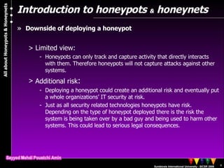 Introduction to honeypots  &  honeynets Downside of deploying a honeypot Limited view:  Honeypots can only track and capture activity that directly interacts with them. Therefore honeypots will not capture attacks against other systems . Additional risk :  Deploying a honeypot could create an additional risk and eventually put a whole organizations’ IT security at risk. Just as all security related technologies honeypots have risk. Depending on the type of honeypot deployed there is the risk the system is being taken over by a bad guy and being used to harm other systems. This could lead to serious legal consequences. 