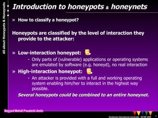 Introduction to honeypots  &  honeynets How to classify a honeypot? Honeypots are classified by the level of interaction they provide to the attacker: Low-interaction honeypot:  Only parts of (vulnerable) applications or operating systems are emulated by software (e.g. honeyd), no real interaction High-interaction honeypot:  An attacker is provided with a full and working operating system enabling him/her to interact in the highest way possible. Several honeypots could be combined to an entire honeynet. 