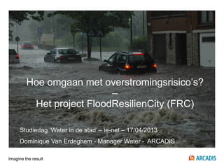 Imagine the result
Hoe omgaan met overstromingsrisico’s?
–
Het project FloodResilienCity (FRC)
Studiedag ‘Water in de stad’ – ie-net – 17/04/2013
Dominique Van Erdeghem - Manager Water - ARCADIS
 