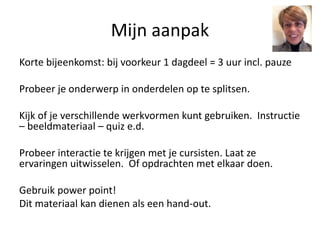 Mijn aanpak
Korte bijeenkomst: bij voorkeur 1 dagdeel = 3 uur incl. pauze
Probeer je onderwerp in onderdelen op te splitsen.
Kijk of je verschillende werkvormen kunt gebruiken. Instructie
– beeldmateriaal – quiz e.d.
Probeer interactie te krijgen met je cursisten. Laat ze
ervaringen uitwisselen. Of opdrachten met elkaar doen.
Gebruik power point!
Dit materiaal kan dienen als een hand-out.
 