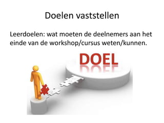 Doelen vaststellen
Leerdoelen: wat moeten de deelnemers aan het
einde van de workshop/cursus weten/kunnen.
 