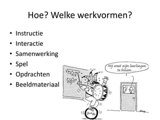 Hoe? Welke werkvormen?
• Instructie
• Interactie
• Samenwerking
• Spel
• Opdrachten
• Beeldmateriaal
 