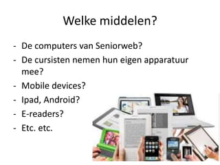Welke middelen?
- De computers van Seniorweb?
- De cursisten nemen hun eigen apparatuur
mee?
- Mobile devices?
- Ipad, Android?
- E-readers?
- Etc. etc.
 