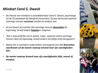 4-2-2015
Mindset Carol S. Dweck
• De theorie van mindsets is ontwikkeld door Carol S. Dweck, psychologe
uit de VS werkzaam bij Stanford Universiteit. Zij was benieuwd waarom
sommige mensen succesvol worden en andere niet.
• Al snel kwam zij erachter dat sommige mensen doorzetten bij
tegenslag, terwijl andere hulpeloos reageren.
• Dat is natuurlijk fijn om te weten, maar…waarom zetten sommige
mensen door bij tegenslag, terwijl andere het bijltje erbij neergooien?
• Dweck liet in meerdere onderzoeken overtuigend zien dat doorzetten
voortkwam uit de manier waarop iemand naar zijn vaardigheden
kijkt.
• De manier waarop iemand naar zijn vaardigheden kijkt, noemt zij
mindset.
 