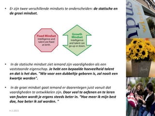 4-2-2015
• Er zijn twee verschillende mindsets te onderscheiden: de statische en
de groei mindset.
• In de statische mindset ziet iemand zijn vaardigheden als een
vaststaande eigenschap. Je hebt een bepaalde hoeveelheid talent
en dat is het dan. "Wie voor een dubbeltje geboren is, zal nooit een
kwartje worden".
• In de groei mindset gaat iemand er daarentegen juist vanuit dat
vaardigheden te ontwikkelen zijn. Door veel te oefenen en te leren
van fouten wordt je ergens steeds beter in. “Hoe meer ik mijn best
doe, hoe beter ik zal worden. "
 