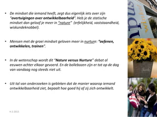 4-2-2015
• De mindset die iemand heeft, zegt dus eigenlijk iets over zijn
“overtuigingen over ontwikkelbaarheid”. Heb je de statische
mindset dan geloof je meer in “nature” (erfelijkheid, vaststaandheid,
wiskundeknobbel).
• Mensen met de groei mindset geloven meer in nurture: “oefenen,
ontwikkelen, trainen”.
• In de wetenschap wordt dit “Nature versus Nurture” debat al
eeuwen achter elkaar gevoerd. En de bollebozen zijn er tot op de dag
van vandaag nog steeds niet uit.
• Uit tal van onderzoeken is gebleken dat de manier waarop iemand
ontwikkelbaarheid ziet, bepaalt hoe goed hij of zij zich ontwikkelt.
 