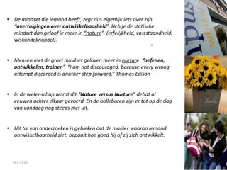4-2-2015
• De mindset die iemand heeft, zegt dus eigenlijk iets over zijn
“overtuigingen over ontwikkelbaarheid”. Heb je de statische
mindset dan geloof je meer in “nature” (erfelijkheid, vaststaandheid,
wiskundeknobbel).
• Mensen met de groei mindset geloven meer in nurture: “oefenen,
ontwikkelen, trainen”. “I am not discouraged, because every wrong
attempt discarded is another step forward.” Thomas Edison
• In de wetenschap wordt dit “Nature versus Nurture” debat al
eeuwen achter elkaar gevoerd. En de bollebozen zijn er tot op de dag
van vandaag nog steeds niet uit.
• Uit tal van onderzoeken is gebleken dat de manier waarop iemand
ontwikkelbaarheid ziet, bepaalt hoe goed hij of zij zich ontwikkelt.
“
 