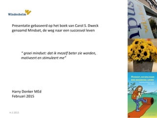 4-2-2015
Harry Donker MEd
Februari 2015
Presentatie gebaseerd op het boek van Carol S. Dweck
genaamd Mindset, de weg naar een succesvol leven
“ groei mindset: dat ik mezelf beter zie worden,
motiveert en stimuleert me”
 
