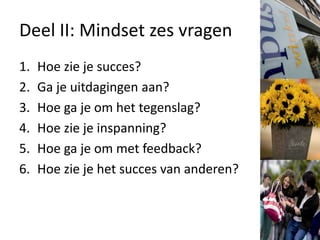 Deel II: Mindset zes vragen
1. Hoe zie je succes?
2. Ga je uitdagingen aan?
3. Hoe ga je om het tegenslag?
4. Hoe zie je inspanning?
5. Hoe ga je om met feedback?
6. Hoe zie je het succes van anderen?
 
