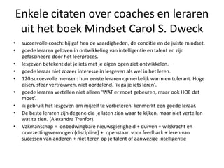 Enkele citaten over coaches en leraren
uit het boek Mindset Carol S. Dweck
• succesvolle coach: hij gaf hen de vaardigheden, de conditie en de juiste mindset.
• goede leraren geloven in ontwikkeling van intelligentie en talent en zijn
gefascineerd door het leerproces.
• lesgeven betekent dat je iets met je eigen ogen ziet ontwikkelen.
• goede leraar niet zozeer interesse in lesgeven als wel in het leren.
• 120 succesvolle mensen: hun eerste leraren opmerkelijk warm en tolerant. Hoge
eisen, sfeer vertrouwen, niet oordelend. 'ik ga je iets leren'.
• goede leraren vertellen niet alleen 'WAT er moet gebeuren, maar ook HOE dat
moet’.
• ik gebruik het lesgeven om mijzelf te verbeteren' kenmerkt een goede leraar.
• De beste leraren zijn degene die je laten zien waar te kijken, maar niet vertellen
wat te zien. (Alexandra Trenfor).
• Vakmanschap = onbedwingbare nieuwsgierigheid + durven + wilskracht en
doorzettingsvermogen (discipline) + openstaan voor feedback + leren van
sucessen van anderen + niet teren op je talent of aanwezige intelligentie
 