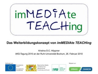 Das Weiterbildungskonzept von imMEDIAte TEACHing

                        Kristina D.C. Höppner
    AKS-Tagung 2010 an der Ruhr-Universität Bochum, 26. Februar 2010
 