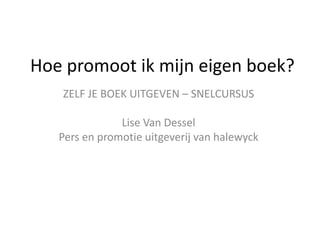 ZELF JE BOEK UITGEVEN – SNELCURSUS
Lise Van Dessel
Pers en promotie uitgeverij van halewyck
Hoe promoot ik mijn eigen boek?
 