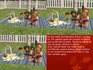 En dus heeft sim!Marieke Ruben, Lindsay en Tim gebeld zodat de jongste kinderen ook op de foto konden. Gelukkig waren zij niet zo lastig. Dennis is niet zo druk, Rachel bleef wel zitten zolang sim!Marieke gekke bekken deed trekken en de jongste buurtbewoner kan er nog niet vandoor gaan.