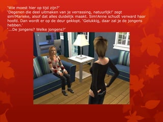 ‘Wie moest hier op tijd zijn?’‘Degenen die deel uitmaken van je verrassing, natuurlijk!’ zegt sim!Marieke, alsof dat alles duidelijk maakt. Sim!Anne schudt verward haar hoofd. Dan wordt er op de deur geklopt. ‘Gelukkig, daar zal je de jongens hebben.’‘...De jongens? Welke jongens?’