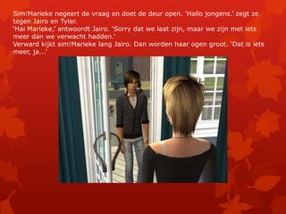Sim!Marieke negeert de vraag en doet de deur open. ‘Hallo jongens.’ zegt ze tegen Jairo en Tyler.‘Hai Marieke,’ antwoordt Jairo. ‘Sorry dat we laat zijn, maar we zijn met iets meer dan we verwacht hadden.’Verward kijkt sim!Marieke lang Jairo. Dan worden haar ogen groot. ‘Dat is iets meer, ja...’