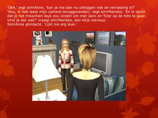 ‘Oké,’ zegt sim!Anne, ‘kan je me dan nu uitleggen wat de verrassing is?’‘Nou, ik heb laats mijn camera teruggevonden,’ zegt sim!Marieke. ‘En ik dacht dat je het misschien leuk zou vinden om met Jairo en Tyler op de foto te gaan. Vind je dat wat?’ vraagt sim!Marieke, een tikje nerveus.Sim!Anne glimlacht. ‘Lijkt me erg leuk.’