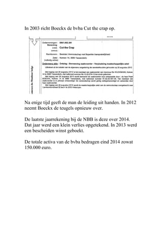 In 2003 richt Boeckx de bvba Cut the crap op.
Na enige tijd geeft de man de leiding uit handen. In 2012
neemt Boeckx de teugels opnieuw over.
De laatste jaarrekening bij de NBB is deze over 2014.
Dat jaar werd een klein verlies opgetekend. In 2013 werd
een bescheiden winst geboekt.
De totale activa van de bvba bedragen eind 2014 zowat
150.000 euro.
 