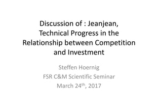 Discussion	of	:	Jeanjean,
Technical	Progress	in	the	
Relationship	between	Competition	
and	Investment
Steffen	Hoernig
FSR	C&M	Scientific	Seminar
March	24th,	2017
 