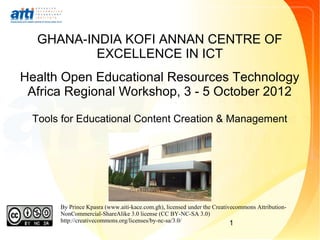 GHANA-INDIA KOFI ANNAN CENTRE OF
          EXCELLENCE IN ICT
Health Open Educational Resources Technology
 Africa Regional Workshop, 3 - 5 October 2012

 Tools for Educational Content Creation & Management




      By Prince Kpasra (www.aiti-kace.com.gh), licensed under the Creativecommons Attribution-
      NonCommercial-ShareAlike 3.0 license (CC BY-NC-SA 3.0)
      http://creativecommons.org/licenses/by-nc-sa/3.0/                  1
 