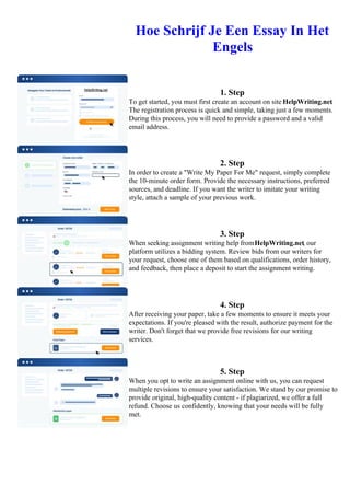 Hoe Schrijf Je Een Essay In Het
Engels
1. Step
To get started, you must first create an account on site HelpWriting.net.
The registration process is quick and simple, taking just a few moments.
During this process, you will need to provide a password and a valid
email address.
2. Step
In order to create a "Write My Paper For Me" request, simply complete
the 10-minute order form. Provide the necessary instructions, preferred
sources, and deadline. If you want the writer to imitate your writing
style, attach a sample of your previous work.
3. Step
When seeking assignment writing help fromHelpWriting.net, our
platform utilizes a bidding system. Review bids from our writers for
your request, choose one of them based on qualifications, order history,
and feedback, then place a deposit to start the assignment writing.
4. Step
After receiving your paper, take a few moments to ensure it meets your
expectations. If you're pleased with the result, authorize payment for the
writer. Don't forget that we provide free revisions for our writing
services.
5. Step
When you opt to write an assignment online with us, you can request
multiple revisions to ensure your satisfaction. We stand by our promise to
provide original, high-quality content - if plagiarized, we offer a full
refund. Choose us confidently, knowing that your needs will be fully
met.
Hoe Schrijf Je Een Essay In Het Engels Hoe Schrijf Je Een Essay In Het Engels
 