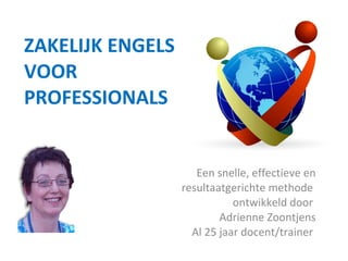 ZAKELIJK ENGELS VOOR PROFESSIONALS   Een snelle, effectieve en resultaatgerichte methode  ontwikkeld door  Adrienne Zoontjens Al 25 jaar docent/trainer  