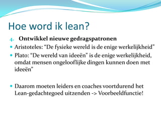 Hoe word ik lean?
4. Ontwikkel nieuwe gedragspatronen
 Aristoteles: “De fysieke wereld is de enige werkelijkheid”
 Plato: “De wereld van ideeën” is de enige werkelijkheid,
  omdat mensen ongelooflijke dingen kunnen doen met
  ideeën”

 Daarom moeten leiders en coaches voortdurend het
  Lean-gedachtegoed uitzenden -> Voorbeeldfunctie!
 