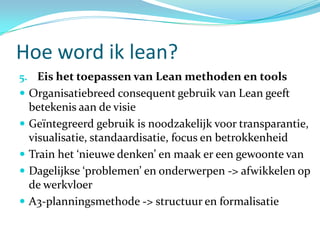 Hoe word ik lean?
5. Eis het toepassen van Lean methoden en tools
 Organisatiebreed consequent gebruik van Lean geeft
    betekenis aan de visie
   Geïntegreerd gebruik is noodzakelijk voor transparantie,
    visualisatie, standaardisatie, focus en betrokkenheid
   Train het ‘nieuwe denken’ en maak er een gewoonte van
   Dagelijkse ‘problemen’ en onderwerpen -> afwikkelen op
    de werkvloer
   A3-planningsmethode -> structuur en formalisatie
 