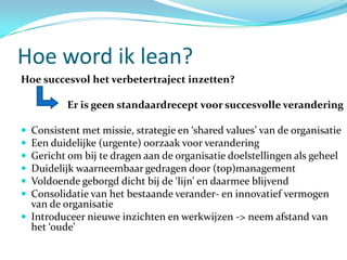 Hoe word ik lean?
Hoe succesvol het verbetertraject inzetten?

          Er is geen standaardrecept voor succesvolle verandering

 Consistent met missie, strategie en ‘shared values’ van de organisatie
 Een duidelijke (urgente) oorzaak voor verandering
 Gericht om bij te dragen aan de organisatie doelstellingen als geheel
 Duidelijk waarneembaar gedragen door (top)management
 Voldoende geborgd dicht bij de ‘lijn’ en daarmee blijvend
 Consolidatie van het bestaande verander- en innovatief vermogen
  van de organisatie
 Introduceer nieuwe inzichten en werkwijzen -> neem afstand van
  het ‘oude’
 