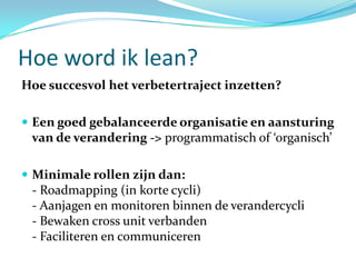 Hoe word ik lean?
Hoe succesvol het verbetertraject inzetten?

 Een goed gebalanceerde organisatie en aansturing
 van de verandering -> programmatisch of ‘organisch’

 Minimale rollen zijn dan:
 - Roadmapping (in korte cycli)
 - Aanjagen en monitoren binnen de verandercycli
 - Bewaken cross unit verbanden
 - Faciliteren en communiceren
 