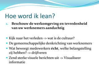 Hoe word ik lean?
1. Beschouw de werkomgeving en tevredenheid
   van uw werknemers aandachtig

 Kijk naar het verleden -> wat is de cultuur?
 De gemeenschappelijke denkrichting van werknemers
 Wat beweegt medewerkers écht, welke belangstelling
  zij hebben? -> drijfveren
 Zend sterke visuele berichten uit -> Visualiseer
  informatie
 