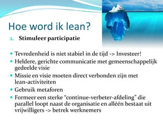 Hoe word ik lean?
2. Stimuleer participatie

 Tevredenheid is niet stabiel in de tijd -> Investeer!
 Heldere, gerichte communicatie met gemeenschappelijk
  gedeelde visie
 Missie en visie moeten direct verbonden zijn met
  lean-activiteiten
 Gebruik metaforen
 Formeer een sterke “continue-verbeter-afdeling” die
  parallel loopt naast de organisatie en alléén bestaat uit
  vrijwilligers -> betrek werknemers
 