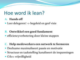 Hoe word ik lean?
A. Hands off
 Leer delegeren! -> begeleid en geef visie


B. Ontwikkel een goed fundament
 efficiencyverbetering door kleine stappen


C. Help medewerkers een netwerk te formeren
 Deelname maximaliseert passie en motivatie
 Structuur en taakstelling kanaliseert de inspanningen
 O.b.v. vrijwilligheid
 