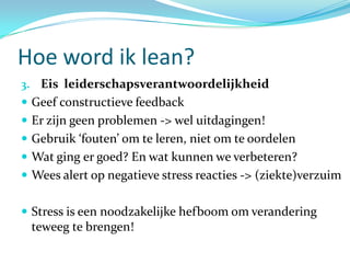 Hoe word ik lean?
3. Eis leiderschapsverantwoordelijkheid
 Geef constructieve feedback
 Er zijn geen problemen -> wel uitdagingen!
 Gebruik ‘fouten’ om te leren, niet om te oordelen
 Wat ging er goed? En wat kunnen we verbeteren?
 Wees alert op negatieve stress reacties -> (ziekte)verzuim


 Stress is een noodzakelijke hefboom om verandering
 teweeg te brengen!
 