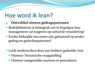 Hoe word ik lean?
4. Ontwikkel nieuwe gedragspatronen
 Bedrijfshistorie is belangrijk om te begrijpen hoe
  management zal reageren op culturele verandering!
 Eerder behaalde successen zijn gebaseerd op eerder
  gedrag en gedachtepatronen!

 Leidt medewerkers door een heldere gedeelde visie
  Hanteer ‘Socratische vraagstelling’
  Hanteer vastgestelde routines en procedures
 