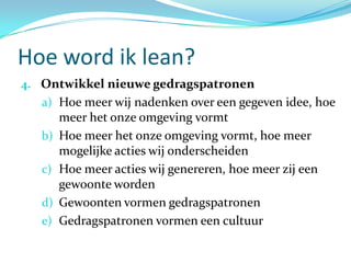 Hoe word ik lean?
4. Ontwikkel nieuwe gedragspatronen
   a) Hoe meer wij nadenken over een gegeven idee, hoe
        meer het onze omgeving vormt
   b)   Hoe meer het onze omgeving vormt, hoe meer
        mogelijke acties wij onderscheiden
   c)   Hoe meer acties wij genereren, hoe meer zij een
        gewoonte worden
   d)   Gewoonten vormen gedragspatronen
   e)   Gedragspatronen vormen een cultuur
 