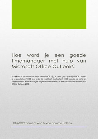 Hoe word je een goede
timemanager met hulp van
Microsoft Office Outlook?
WAAROM is het zinvol om te plannen? HOE krijg je meer grip op je tijd? HOE bepaal
je je prioriteiten? HOE leer je je tijd realistisch inschatten? HOE plan je op korte en
lange termijn? Al deze vragen krijgen in deze handouts een antwoord met Microsoft
Office Outlook 2010.




 13-9-2012 Deraedt Ann & Van Damme Helena
 