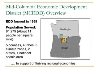 Mid-Columbia Economic Development
District (MCEDD) Overview
EDD formed in 1969
Population Served:
81,279 (About 11
people per square
mile)
5 counties, 4 tribes, 3
climate zones, 2
states, 1 national
scenic area
…. In support of thriving regional economies
 