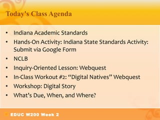 Today's Class Agenda Indiana Academic Standards Hands-On Activity: Indiana State Standards Activity: Submit via Google Form NCLB Inquiry-Oriented Lesson: Webquest In-Class Workout #2: “Digital Natives” Webquest Workshop: Digital Story What’s Due, When, and Where?