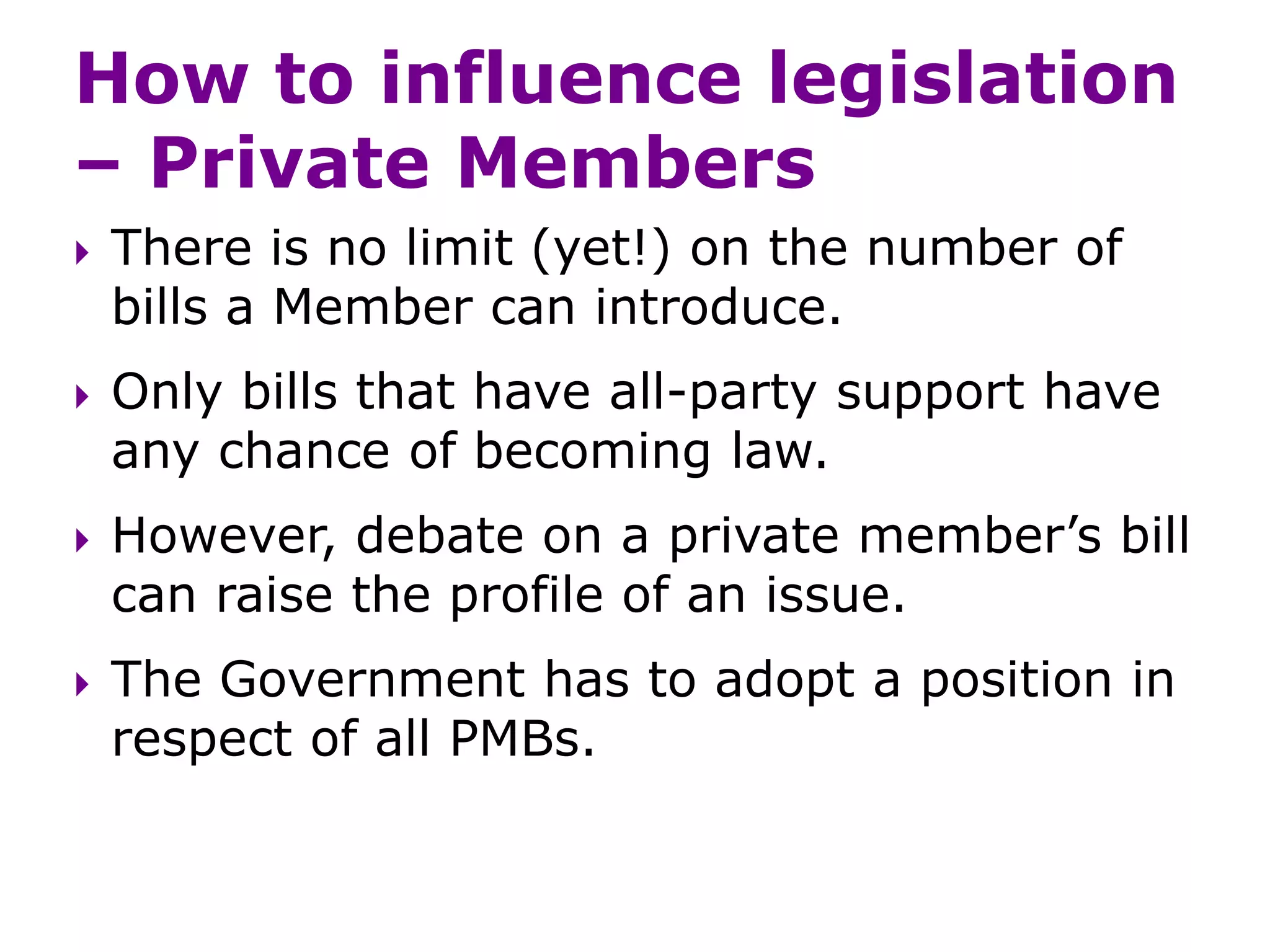 How to influence legislation
– Private Members
 There is no limit (yet!) on the number of
bills a Member can introduce.
 Only bills that have all-party support have
any chance of becoming law.
 However, debate on a private member’s bill
can raise the profile of an issue.
 The Government has to adopt a position in
respect of all PMBs.
 