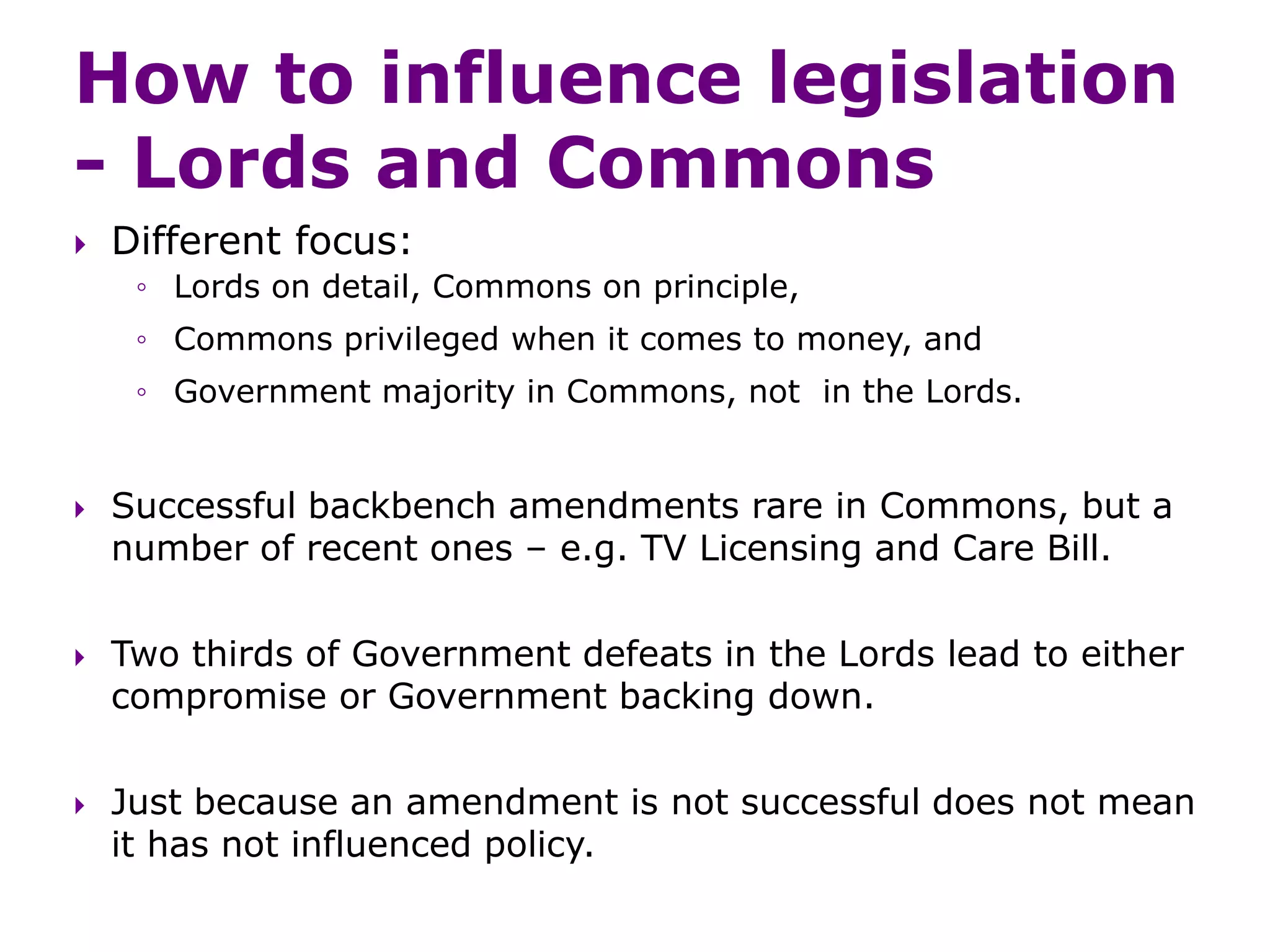How to influence legislation
- Lords and Commons
 Different focus:
◦ Lords on detail, Commons on principle,
◦ Commons privileged when it comes to money, and
◦ Government majority in Commons, not in the Lords.
 Successful backbench amendments rare in Commons, but a
number of recent ones – e.g. TV Licensing and Care Bill.
 Two thirds of Government defeats in the Lords lead to either
compromise or Government backing down.
 Just because an amendment is not successful does not mean
it has not influenced policy.
 