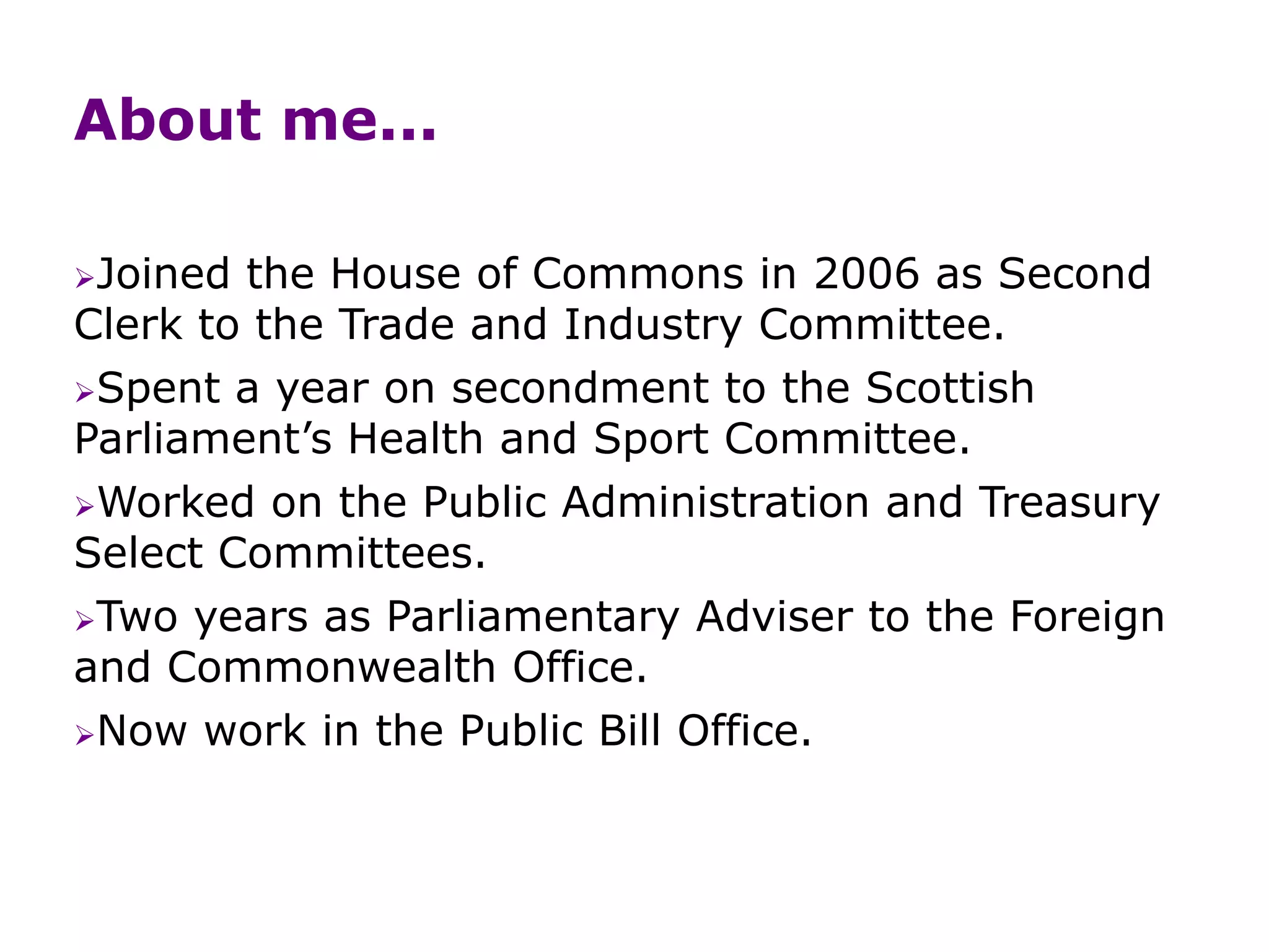 About me...
Joined the House of Commons in 2006 as Second
Clerk to the Trade and Industry Committee.
Spent a year on secondment to the Scottish
Parliament’s Health and Sport Committee.
Worked on the Public Administration and Treasury
Select Committees.
Two years as Parliamentary Adviser to the Foreign
and Commonwealth Office.
Now work in the Public Bill Office.
 