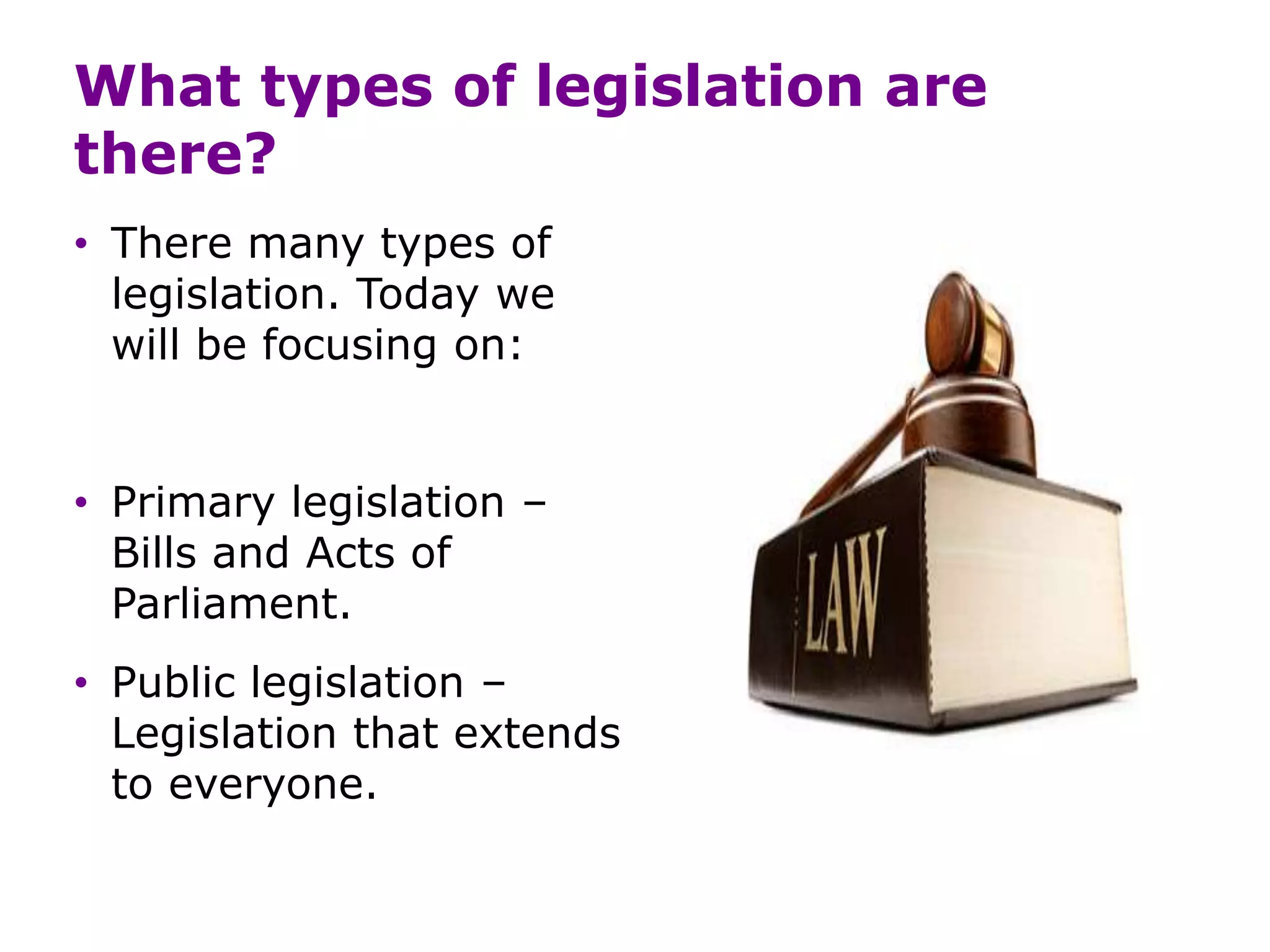 What types of legislation are
there?
• There many types of
legislation. Today we
will be focusing on:
• Primary legislation –
Bills and Acts of
Parliament.
• Public legislation –
Legislation that extends
to everyone.
 