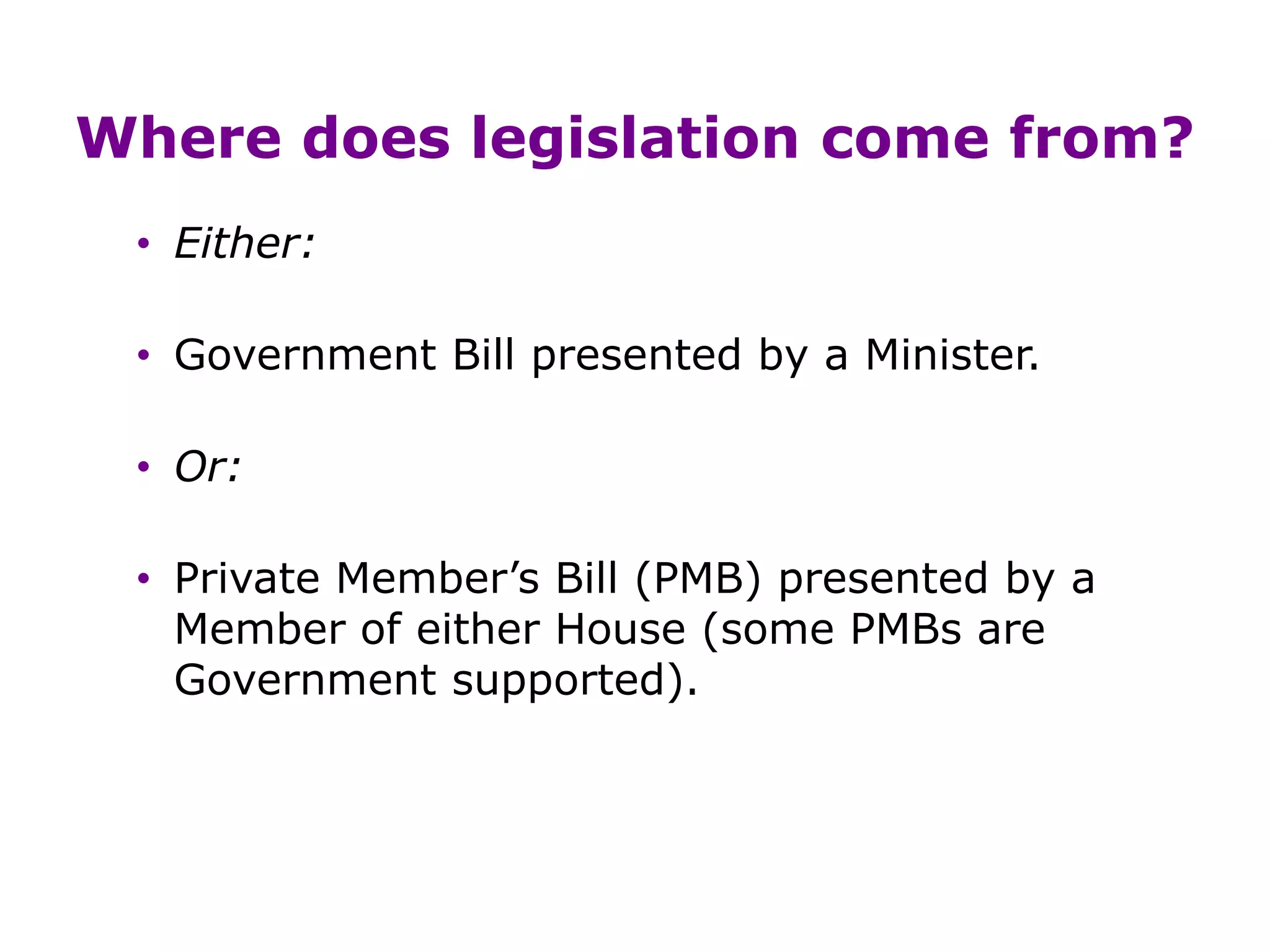 Where does legislation come from?
• Either:
• Government Bill presented by a Minister.
• Or:
• Private Member’s Bill (PMB) presented by a
Member of either House (some PMBs are
Government supported).
 