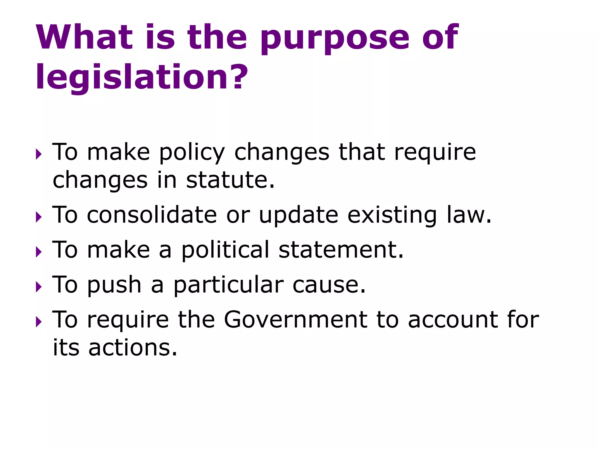What is the purpose of
legislation?
 To make policy changes that require
changes in statute.
 To consolidate or update existing law.
 To make a political statement.
 To push a particular cause.
 To require the Government to account for
its actions.
 