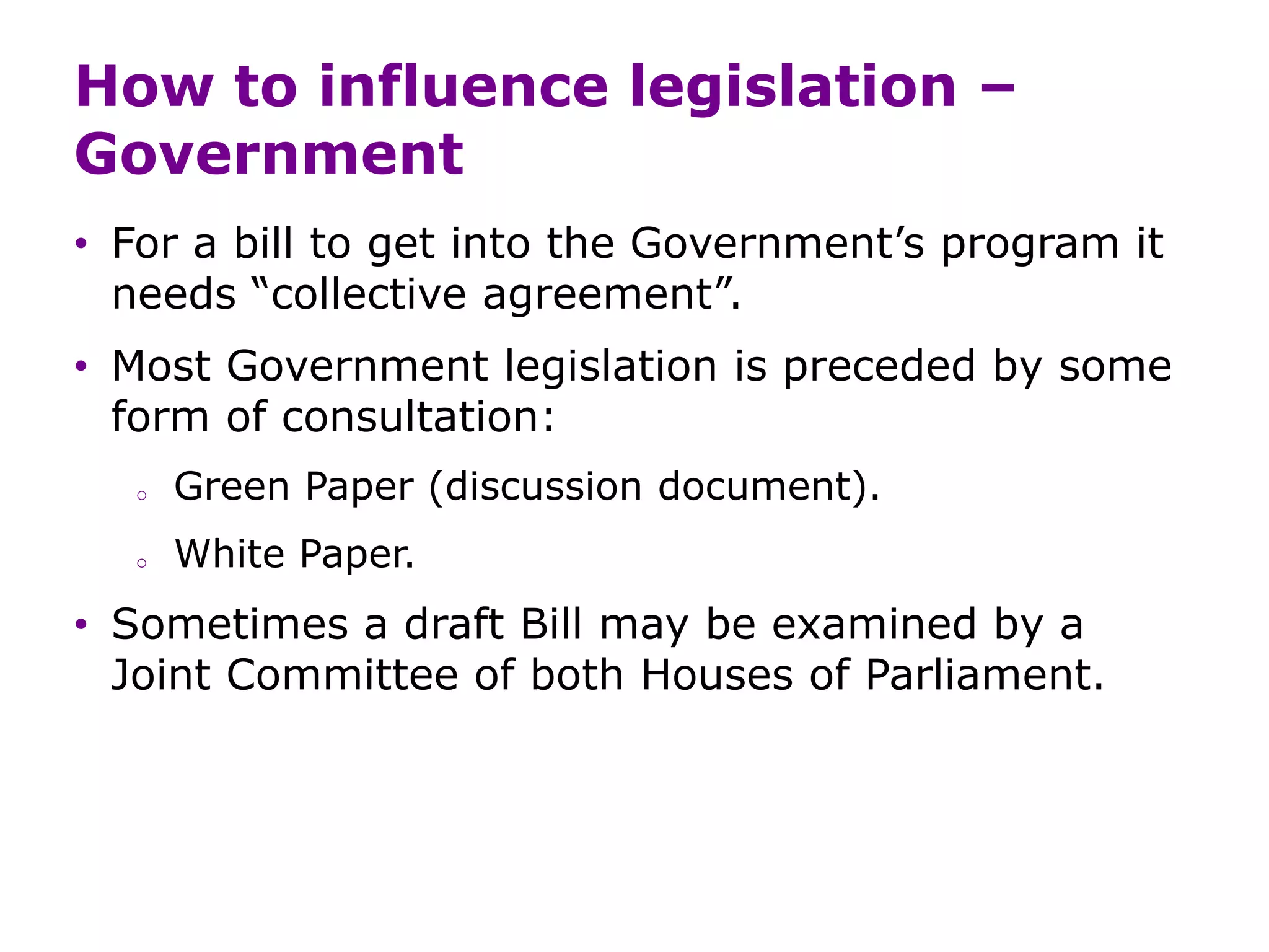 How to influence legislation –
Government
• For a bill to get into the Government’s program it
needs “collective agreement”.
• Most Government legislation is preceded by some
form of consultation:
o Green Paper (discussion document).
o White Paper.
• Sometimes a draft Bill may be examined by a
Joint Committee of both Houses of Parliament.
 