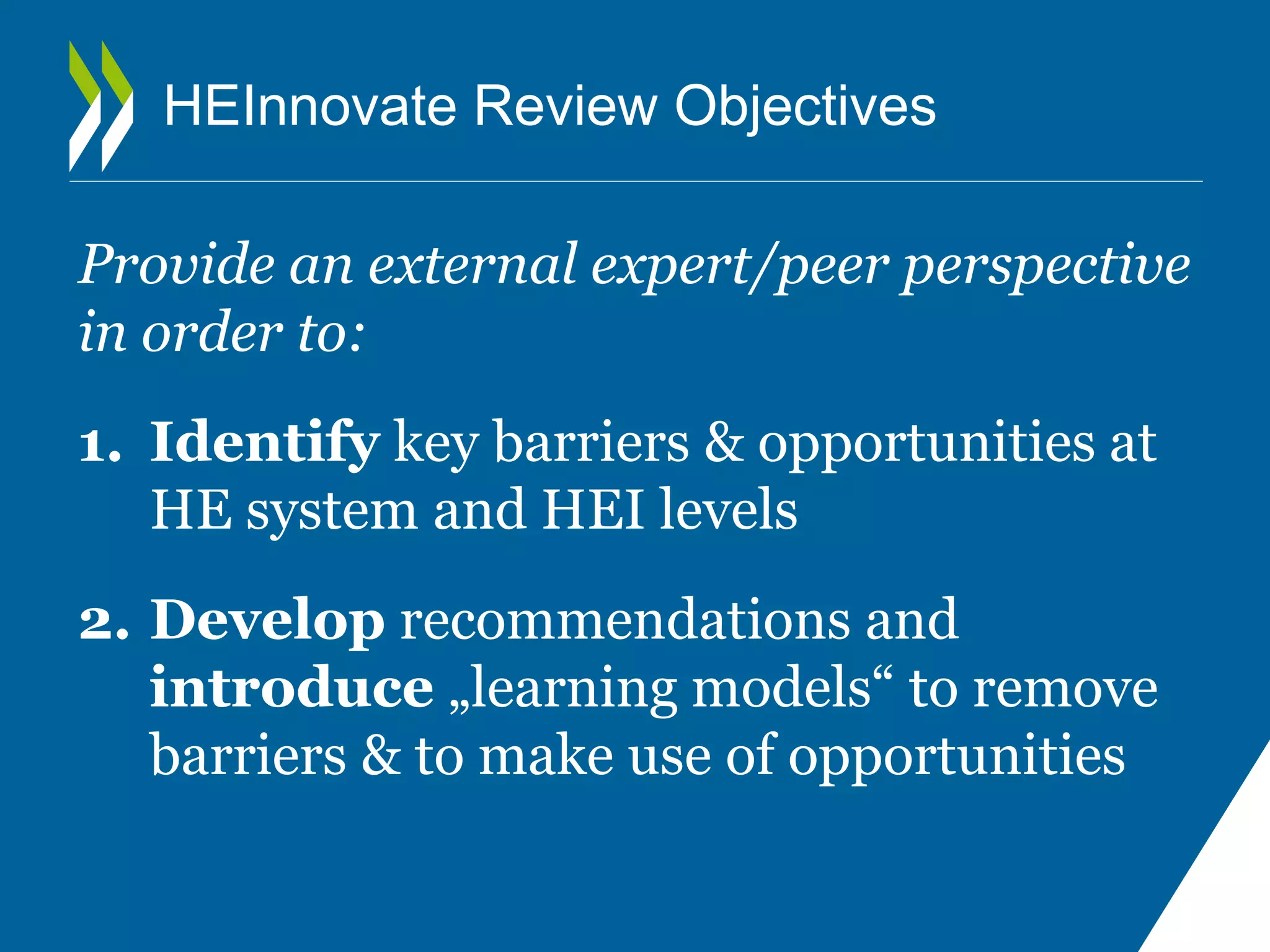 HEInnovate Review Objectives 
Provide an external expert/peer perspective 
in order to: 
1. Identify key barriers & opportunities at 
HE system and HEI levels 
2. Develop recommendations and 
introduce „learning models“ to remove 
barriers & to make use of opportunities 
 