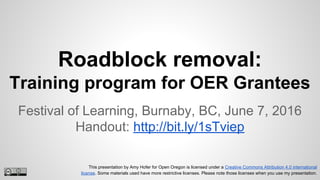 Roadblock removal:
Training program for OER Grantees
Festival of Learning, Burnaby, BC, June 7, 2016
Handout: http://bit.ly/1sTviep
This presentation by Amy Hofer for Open Oregon is licensed under a Creative Commons Attribution 4.0 international
license. Some materials used have more restrictive licenses. Please note those licenses when you use my presentation.
 
