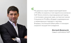Мы довольны нашим первым взаимодействием  
с MindBox по проекту e-mail маркетинга в компании
Hoff. Хотим отметить структурированный подход  
к постановке и решению задач, экспертное мнение.
Специалисты MindBox обладают индивидуальным  
и неравнодушным подходом к партнеру.  
Впереди у нас большой объем работ и планируем
сохранить текущий темп внедрения.
глава e-commerce Hoff
Дмитрий Дворецкий,
«
 